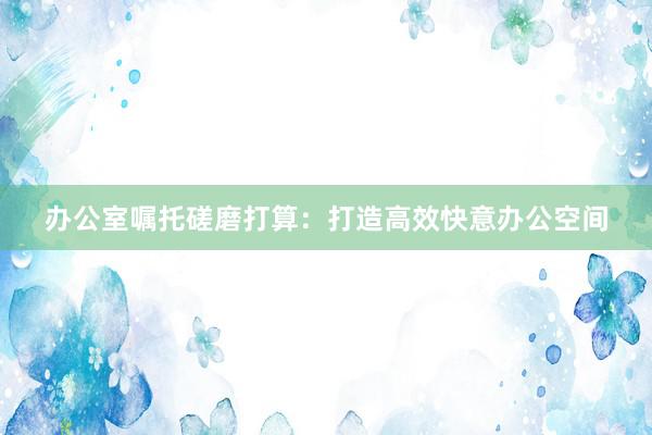 办公室嘱托磋磨打算：打造高效快意办公空间
