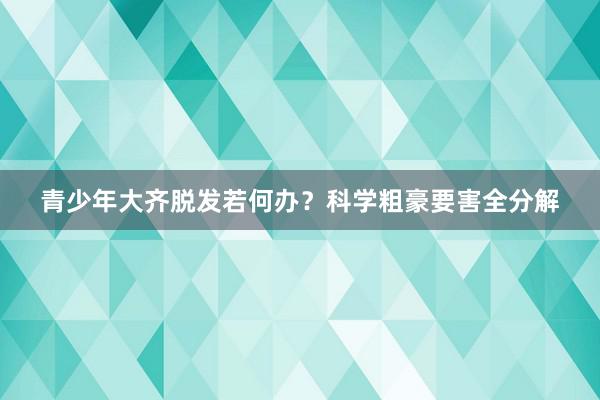 青少年大齐脱发若何办？科学粗豪要害全分解