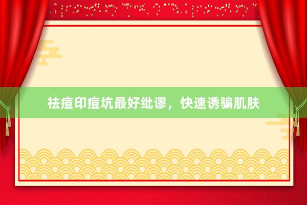 祛痘印痘坑最好纰谬，快速诱骗肌肤