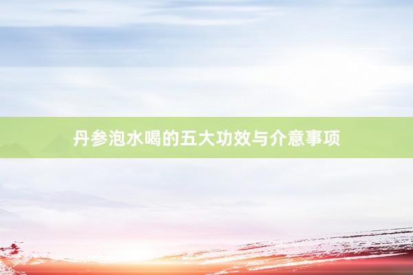 丹参泡水喝的五大功效与介意事项
