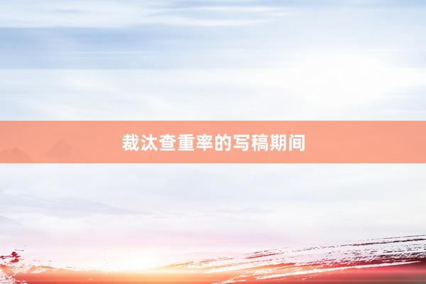 裁汰查重率的写稿期间
