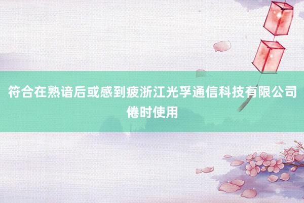符合在熟谙后或感到疲浙江光孚通信科技有限公司倦时使用