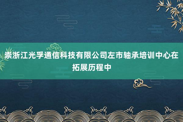 崇浙江光孚通信科技有限公司左市轴承培训中心在拓展历程中