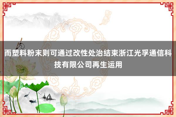 而塑料粉末则可通过改性处治结束浙江光孚通信科技有限公司再生运用