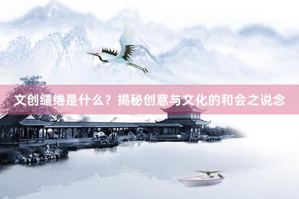 文创缱绻是什么？揭秘创意与文化的和会之说念